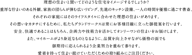 理想の住まいと聞いてどのような住宅をイメージするでしょうか？重厚な佇まいのある外観、家族の団らんが弾む広いリビング、先進のキッチン設備、一人の時間を優雅に過ごす書斎、それぞれの家庭にはそのライフスタイルに合わせた理想の住まいがあります。その想いをカタチにするために、私たちグランドワークスは常にお客様目線に立った御提案を行います。安全、快適であることはもちろん、企画力や技術力を活かしてオンリーワンの住まいをお届けします。また、マイホームがより身近なものとなるように、品質を向上させながら価格の面でも御期待に応えられるよう企業努力を重ねて参ります。愛着を持って住まい続けていただくための取り組みにご注目ください。